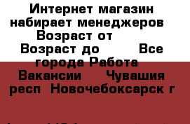 Интернет-магазин набирает менеджеров › Возраст от ­ 18 › Возраст до ­ 58 - Все города Работа » Вакансии   . Чувашия респ.,Новочебоксарск г.